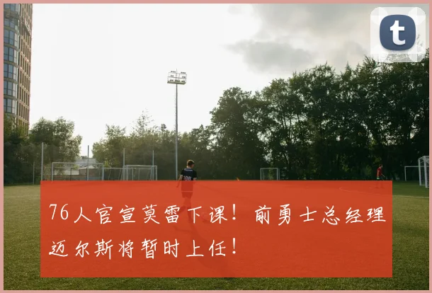 76人官宣莫雷下课！前勇士总经理迈尔斯将暂时上任！