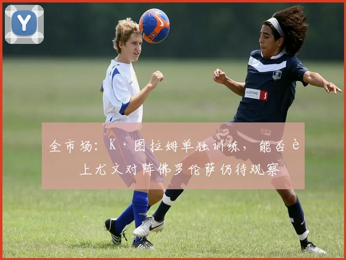 全市场：K·图拉姆单独训练，能否赶上尤文对阵佛罗伦萨仍待观察