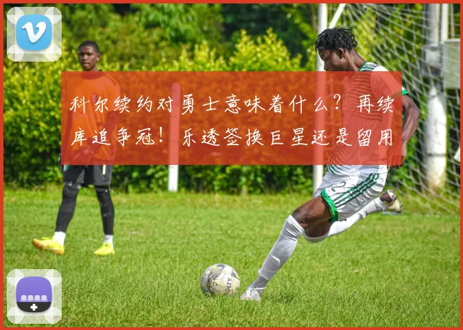 科尔续约对勇士意味着什么？再续库追争冠！乐透签换巨星还是留用