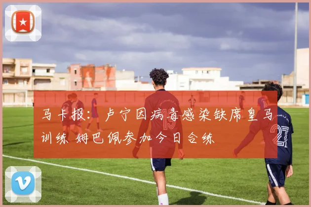 马卡报：卢宁因病毒感染缺席皇马训练 姆巴佩参加今日合练