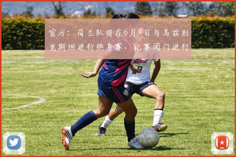 官方：荷兰队将在6月9日与乌兹别克斯坦进行热身赛，比赛闭门进行