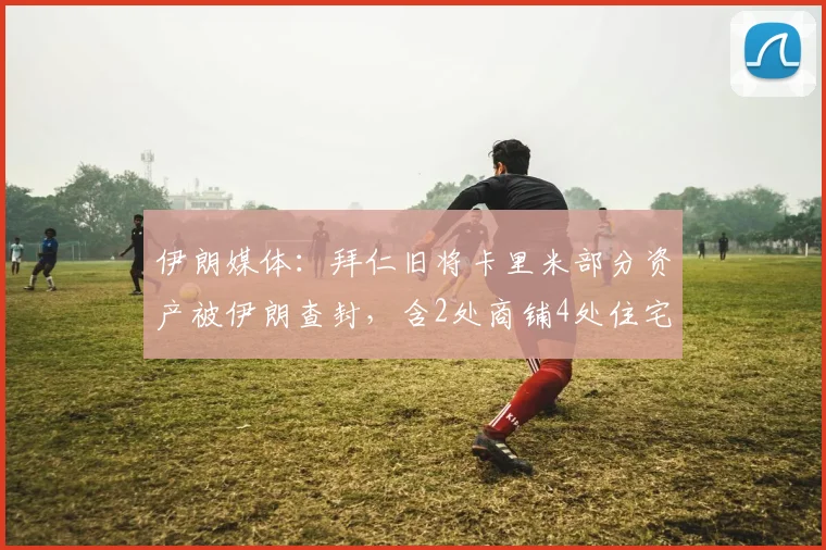 伊朗媒体：拜仁旧将卡里米部分资产被伊朗查封，含2处商铺4处住宅
