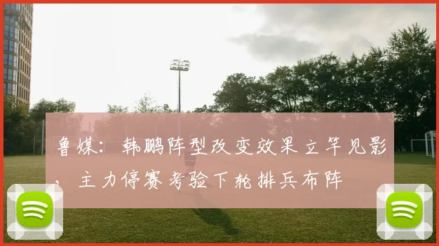 鲁媒：韩鹏阵型改变效果立竿见影，主力停赛考验下轮排兵布阵