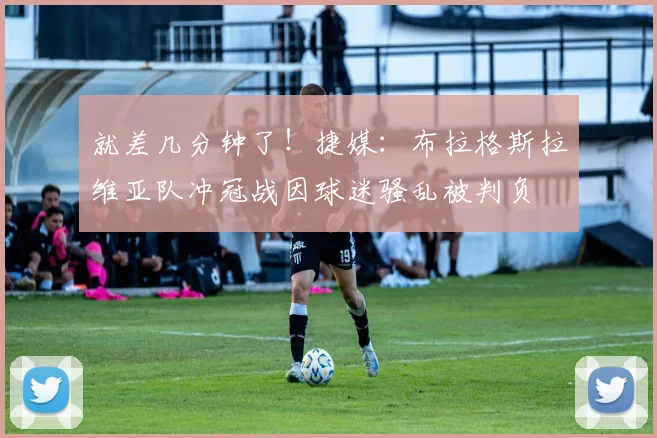 就差几分钟了！捷媒：布拉格斯拉维亚队冲冠战因球迷骚乱被判负