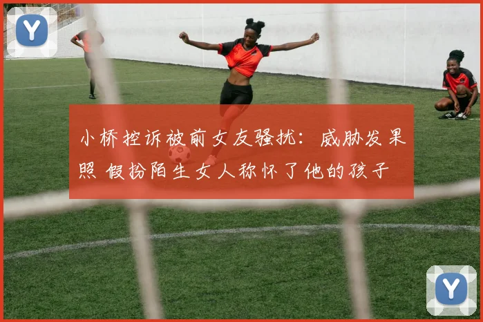 小桥控诉被前女友骚扰：威胁发果照 假扮陌生女人称怀了他的孩子