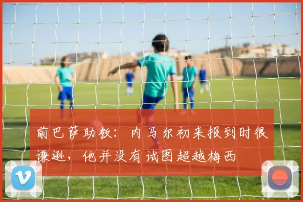 前巴萨助教：内马尔初来报到时很谦逊，他并没有试图超越梅西