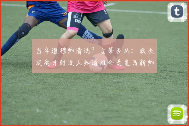 当年遭穆帅清洗？古蒂否认：我决定离开时没人知道谁会是皇马新帅