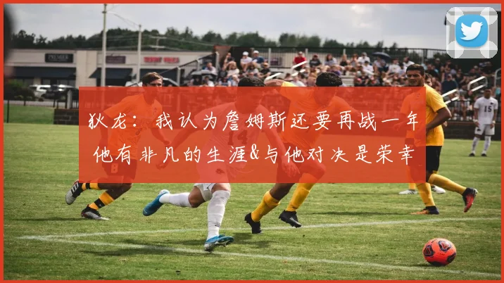 狄龙：我认为詹姆斯还要再战一年 他有非凡的生涯&与他对决是荣幸