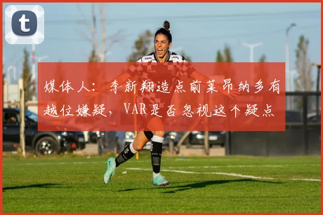 媒体人：李新翔造点前莱昂纳多有越位嫌疑，VAR是否忽视这个疑点